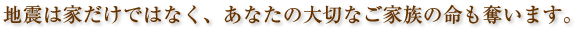 地震は家だけではなく、あなたの大切なご家族の命も奪います。