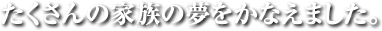 たくさんの家族の夢をかなえました。