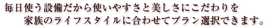 毎日使う設備だから使いやすさと美しさにこだわりを　家族のライフスタイルに合わせてプラン選択できます。