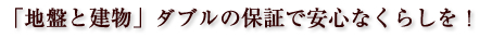 「地盤と建物」ダブルの保証で安心なくらしを！