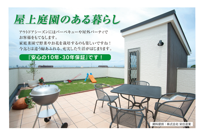屋上庭園のある暮らし
アウトドアシーズンにはバーベキューヤ屋外パーティでお客様をもてなします。
家庭菜園で野菜やお花を栽培するのも楽しいですね！
今迄とは違う緑あふれる、充実した生活がはじまります。
『安心の10年・30年保証』です！