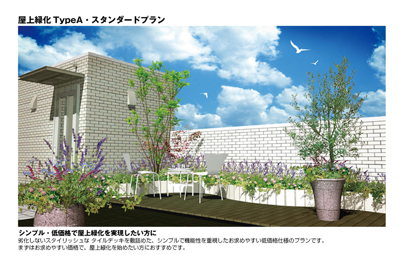 屋上緑化TypeA・スタンダードプラン
シンプル・低価格で屋上緑化を実現したい方に
劣化しないスタイリッシュなタイルデッキを敷詰めた、シンプルで機能性を重視したお求めやすい低価格仕様のプランです。
まずはお求めやすい価格で、屋上緑化を始めたい方におすすめです。