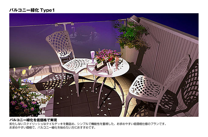 バルコニー緑化Type1
バルコニー緑化を低価格で実現
劣化しないスタイリッシュなタイルデッキを敷詰め、シンプルで機能性を重視した、お求めやすい低価格仕様のプランです。
お求めやすい価格で、バルコニー緑化を始めたい方におすすめです。